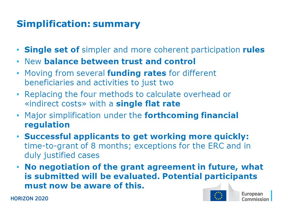 Simplification: summary Single set of simpler and more coherent participation rules New balance between trust and control Moving from several funding rates for different beneficiaries and activities to just two Replacing the four methods to calculate overhead or «indirect costs» with a single flat rate Major simplification under the forthcoming financial regulation Successful applicants to get working more quickly: time-to-grant of 8 months; exceptions for the ERC and in duly justified cases No negotiation of the grant agreement in future, what is submitted will be evaluated.
