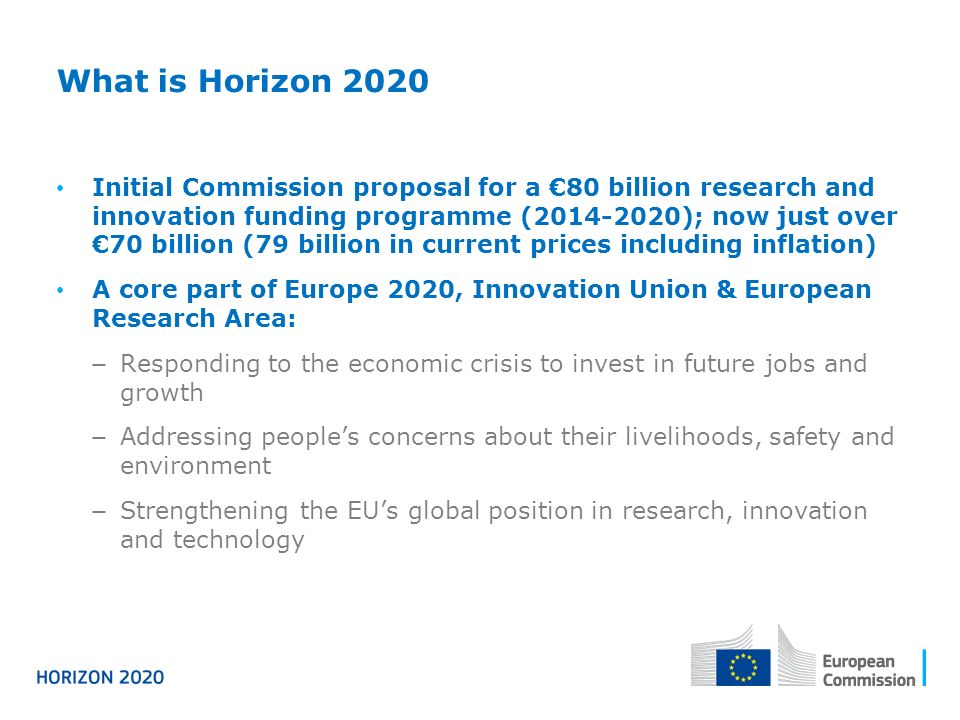 What is Horizon 2020 Initial Commission proposal for a €80 billion research and innovation funding programme ( ); now just over €70 billion (79 billion in current prices including inflation) A core part of Europe 2020, Innovation Union & European Research Area: − Responding to the economic crisis to invest in future jobs and growth − Addressing people’s concerns about their livelihoods, safety and environment − Strengthening the EU’s global position in research, innovation and technology