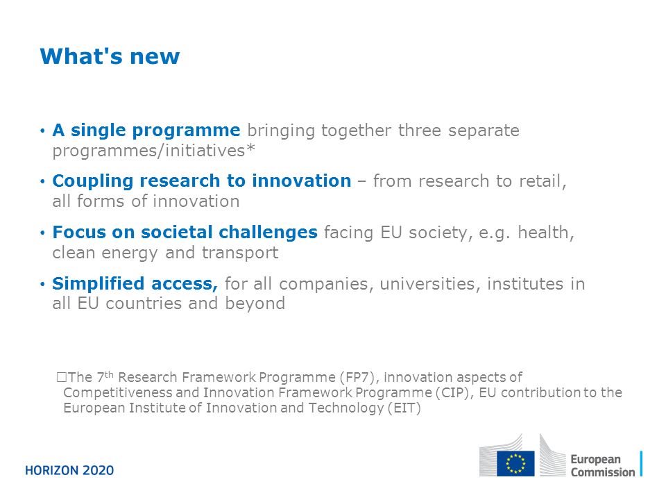 What s new A single programme bringing together three separate programmes/initiatives* Coupling research to innovation – from research to retail, all forms of innovation Focus on societal challenges facing EU society, e.g.