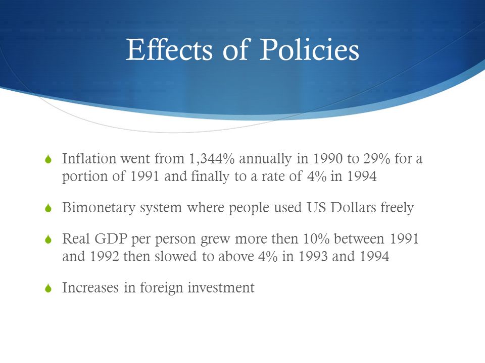 Effects of Policies  Inflation went from 1,344% annually in 1990 to 29% for a portion of 1991 and finally to a rate of 4% in 1994  Bimonetary system where people used US Dollars freely  Real GDP per person grew more then 10% between 1991 and 1992 then slowed to above 4% in 1993 and 1994  Increases in foreign investment
