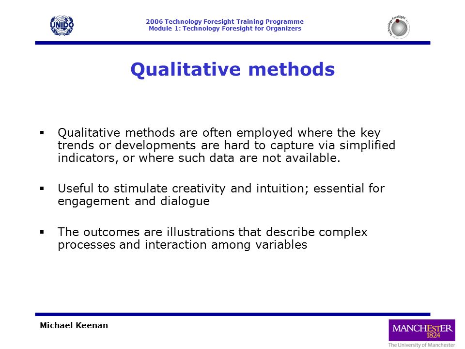 2006 Technology Foresight Training Programme Module 1: Technology Foresight for Organizers Michael Keenan Qualitative methods  Qualitative methods are often employed where the key trends or developments are hard to capture via simplified indicators, or where such data are not available.
