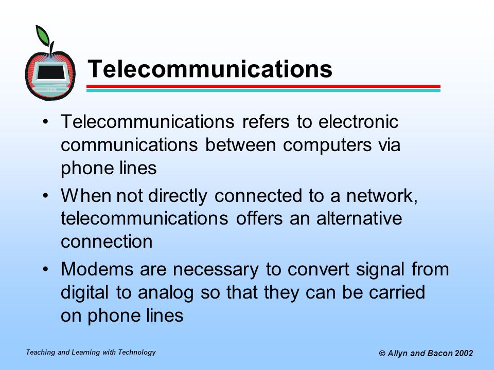 Teaching and Learning with Technology  Allyn and Bacon 2002 Telecommunications Telecommunications refers to electronic communications between computers via phone lines When not directly connected to a network, telecommunications offers an alternative connection Modems are necessary to convert signal from digital to analog so that they can be carried on phone lines