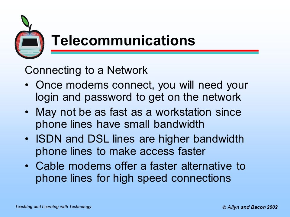 Teaching and Learning with Technology  Allyn and Bacon 2002 Telecommunications Connecting to a Network Once modems connect, you will need your login and password to get on the network May not be as fast as a workstation since phone lines have small bandwidth ISDN and DSL lines are higher bandwidth phone lines to make access faster Cable modems offer a faster alternative to phone lines for high speed connections