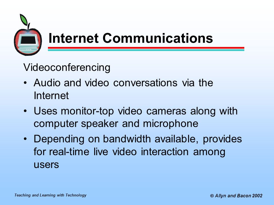 Teaching and Learning with Technology  Allyn and Bacon 2002 Internet Communications Videoconferencing Audio and video conversations via the Internet Uses monitor-top video cameras along with computer speaker and microphone Depending on bandwidth available, provides for real-time live video interaction among users