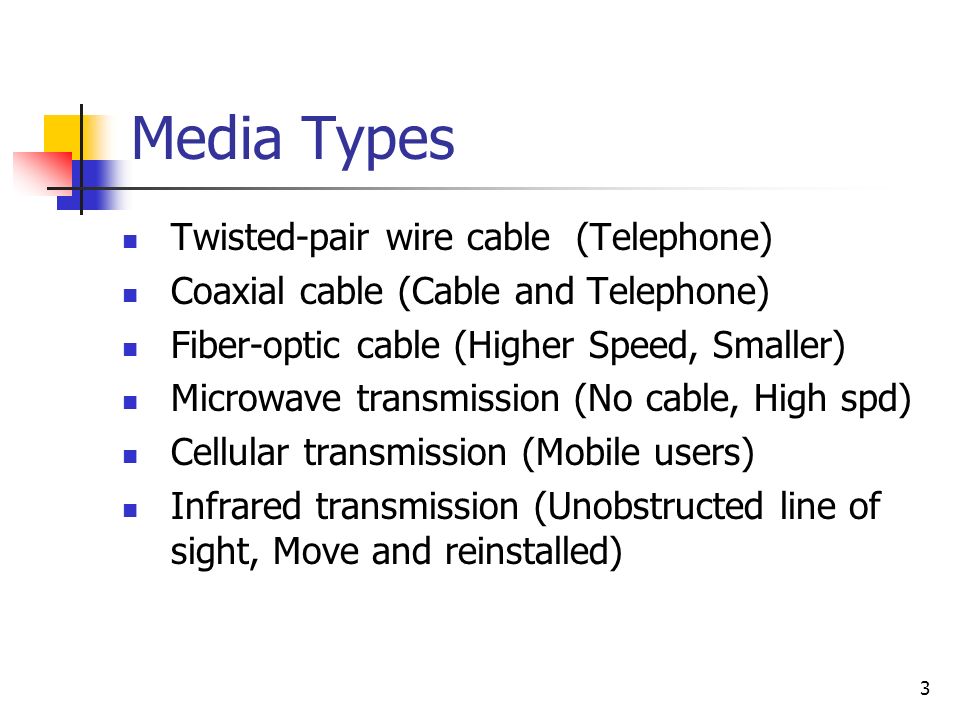 3 Media Types Twisted-pair wire cable (Telephone) Coaxial cable (Cable and Telephone) Fiber-optic cable (Higher Speed, Smaller) Microwave transmission (No cable, High spd) Cellular transmission (Mobile users) Infrared transmission (Unobstructed line of sight, Move and reinstalled)