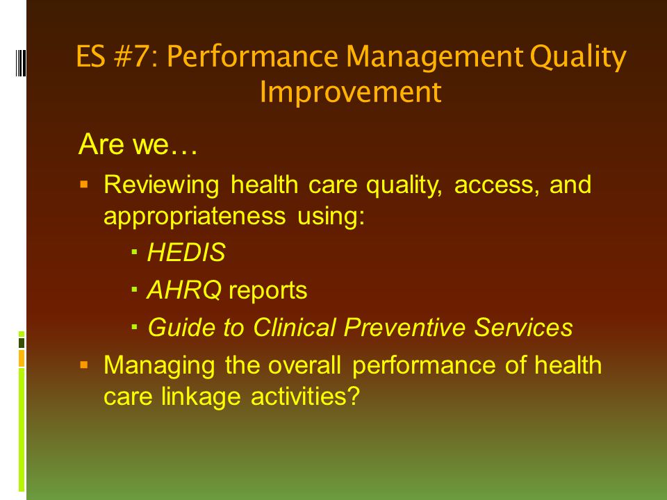ES #7: Performance Management Quality Improvement Are we…  Reviewing health care quality, access, and appropriateness using:  HEDIS  AHRQ reports  Guide to Clinical Preventive Services  Managing the overall performance of health care linkage activities