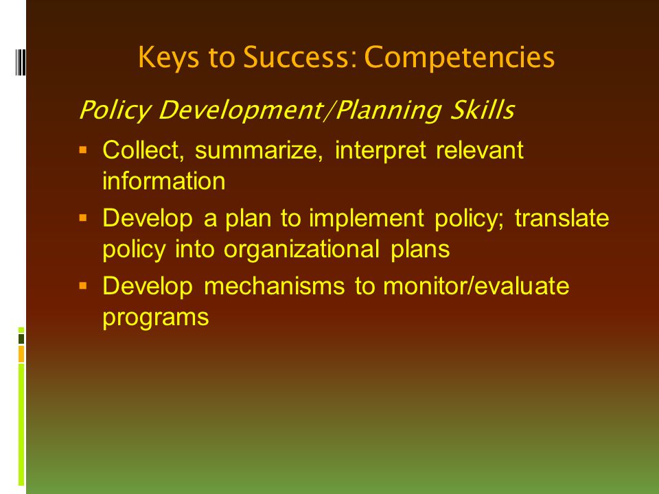 Keys to Success: Competencies Policy Development/Planning Skills  Collect, summarize, interpret relevant information  Develop a plan to implement policy; translate policy into organizational plans  Develop mechanisms to monitor/evaluate programs