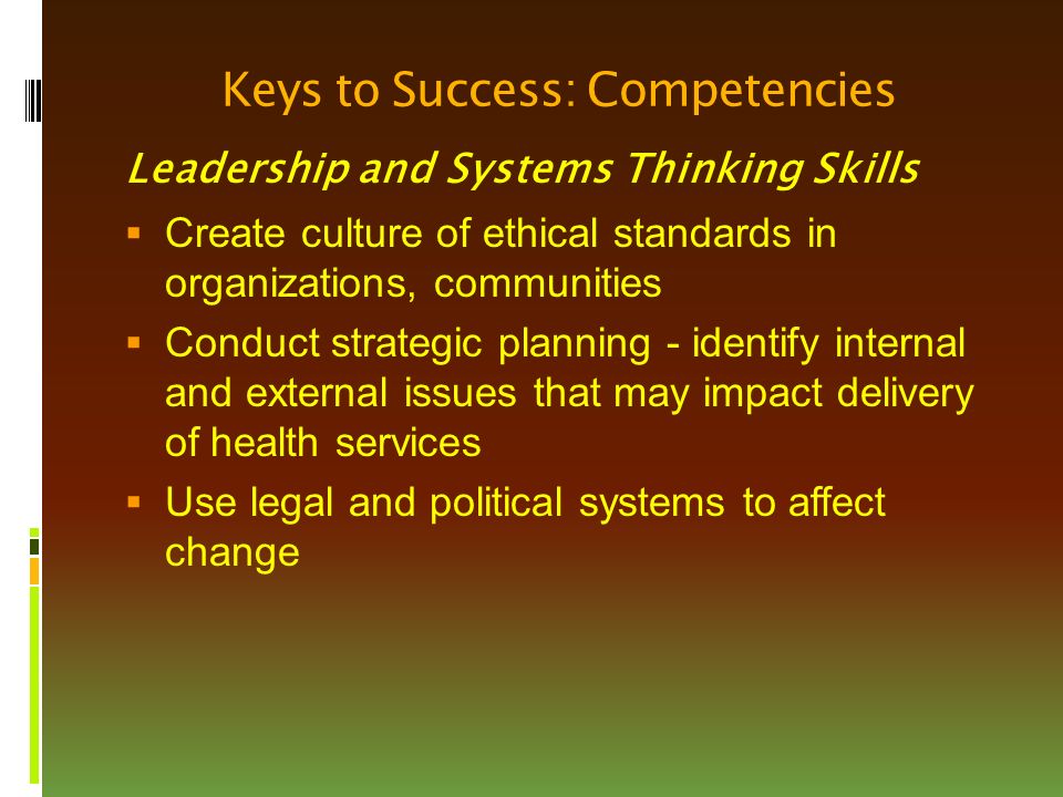 Keys to Success: Competencies Leadership and Systems Thinking Skills  Create culture of ethical standards in organizations, communities  Conduct strategic planning - identify internal and external issues that may impact delivery of health services  Use legal and political systems to affect change