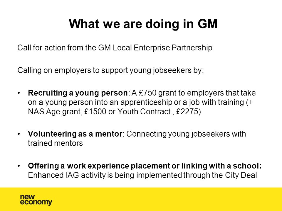What we are doing in GM Call for action from the GM Local Enterprise Partnership Calling on employers to support young jobseekers by; Recruiting a young person: A £750 grant to employers that take on a young person into an apprenticeship or a job with training (+ NAS Age grant, £1500 or Youth Contract, £2275) Volunteering as a mentor: Connecting young jobseekers with trained mentors Offering a work experience placement or linking with a school: Enhanced IAG activity is being implemented through the City Deal