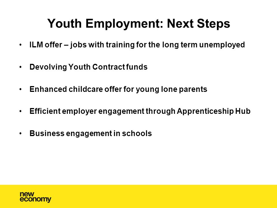 Youth Employment: Next Steps ILM offer – jobs with training for the long term unemployed Devolving Youth Contract funds Enhanced childcare offer for young lone parents Efficient employer engagement through Apprenticeship Hub Business engagement in schools