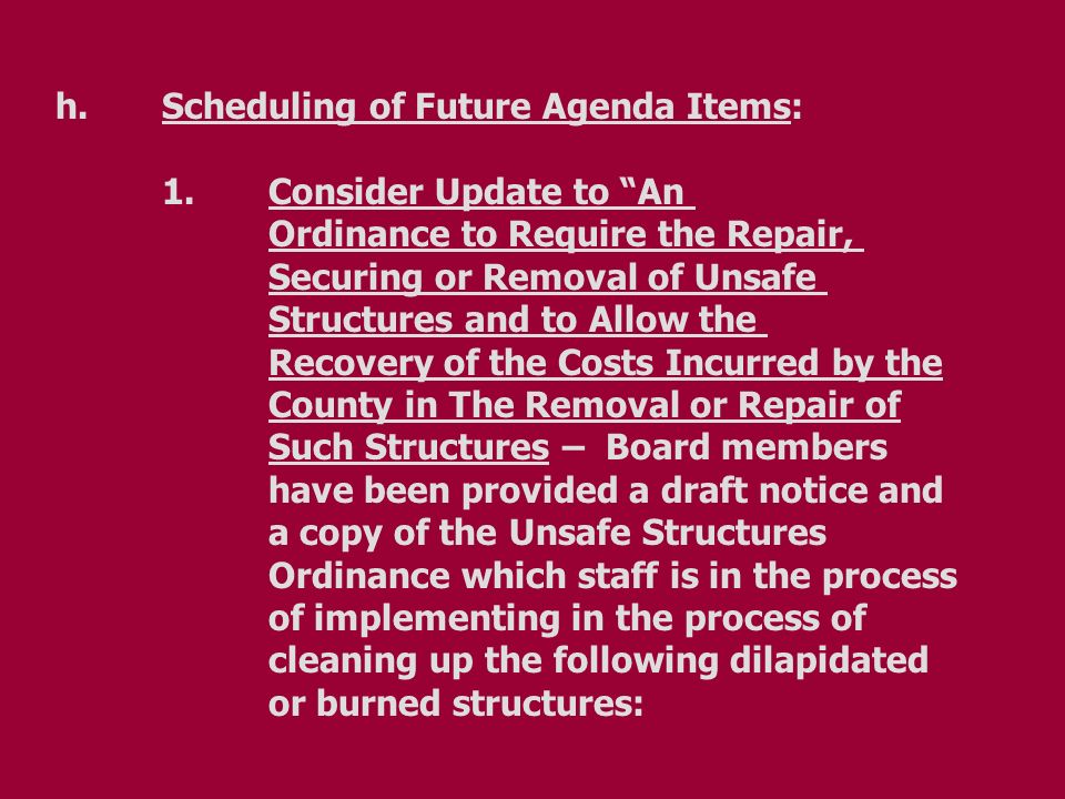 h.Scheduling of Future Agenda Items: 1.Consider Update to An Ordinance to Require the Repair, Securing or Removal of Unsafe Structures and to Allow the Recovery of the Costs Incurred by the County in The Removal or Repair of Such Structures – Board members have been provided a draft notice and a copy of the Unsafe Structures Ordinance which staff is in the process of implementing in the process of cleaning up the following dilapidated or burned structures: h.