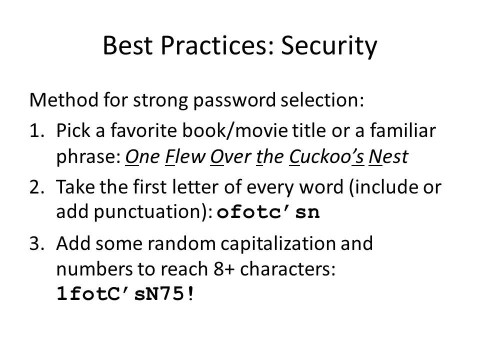 Method for strong password selection: 1.Pick a favorite book/movie title or a familiar phrase: One Flew Over the Cuckoo’s Nest 2.Take the first letter of every word (include or add punctuation): ofotc’sn 3.Add some random capitalization and numbers to reach 8+ characters: 1fotC’sN75!