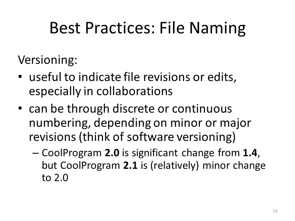 Best Practices: File Naming Versioning: useful to indicate file revisions or edits, especially in collaborations can be through discrete or continuous numbering, depending on minor or major revisions (think of software versioning) – CoolProgram 2.0 is significant change from 1.4, but CoolProgram 2.1 is (relatively) minor change to