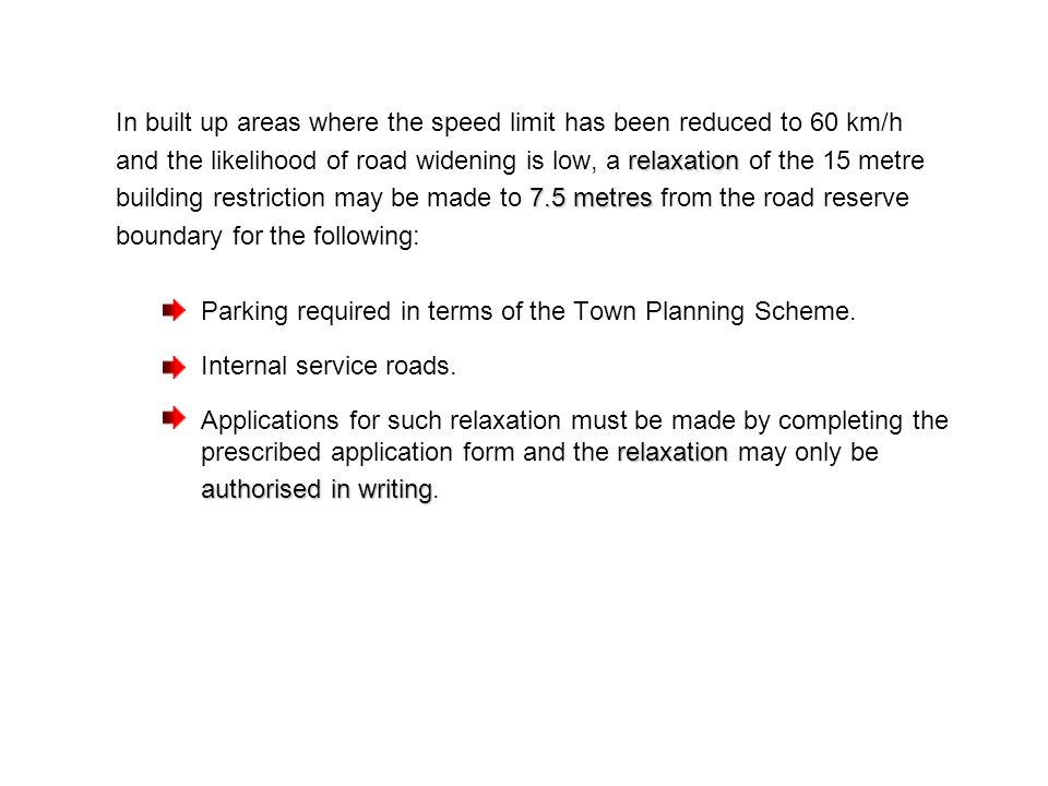 In built up areas where the speed limit has been reduced to 60 km/h relaxation and the likelihood of road widening is low, a relaxation of the 15 metre 7.5 metres building restriction may be made to 7.5 metres from the road reserve boundary for the following: Parking required in terms of the Town Planning Scheme.