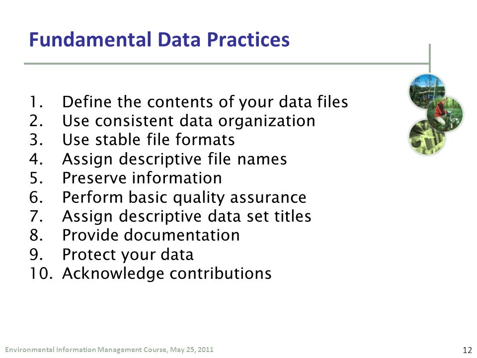 Environmental Information Management Course, May 25, 2011 Fundamental Data Practices 1.Define the contents of your data files 2.Use consistent data organization 3.Use stable file formats 4.Assign descriptive file names 5.Preserve information 6.Perform basic quality assurance 7.Assign descriptive data set titles 8.Provide documentation 9.Protect your data 10.Acknowledge contributions 12