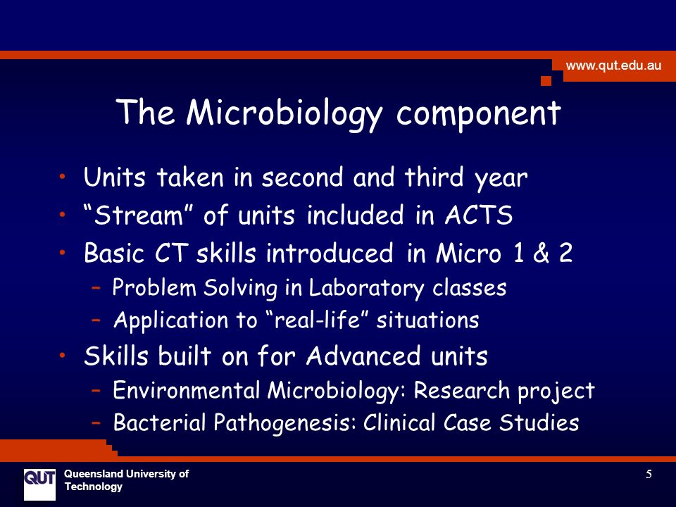 5   Queensland University of Technology The Microbiology component Units taken in second and third year Stream of units included in ACTS Basic CT skills introduced in Micro 1 & 2 –Problem Solving in Laboratory classes –Application to real-life situations Skills built on for Advanced units –Environmental Microbiology: Research project –Bacterial Pathogenesis: Clinical Case Studies