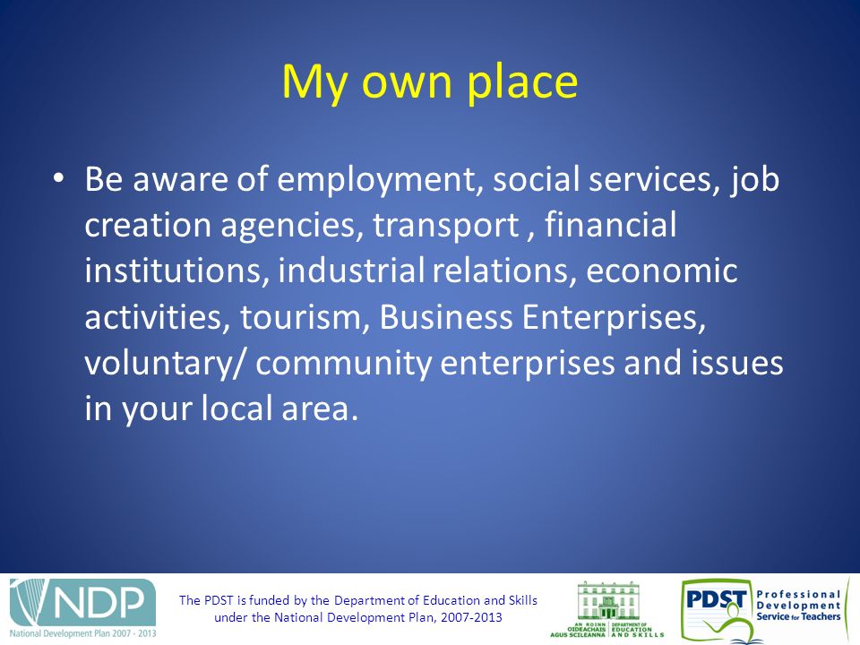 The PDST is funded by the Department of Education and Skills under the National Development Plan, My own place Be aware of employment, social services, job creation agencies, transport, financial institutions, industrial relations, economic activities, tourism, Business Enterprises, voluntary/ community enterprises and issues in your local area.