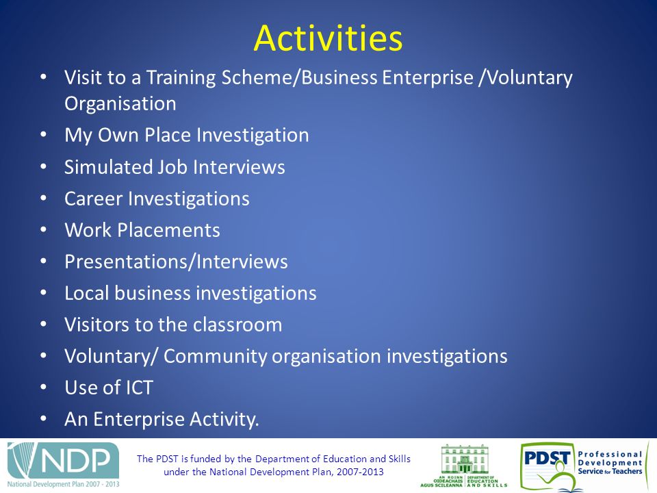 The PDST is funded by the Department of Education and Skills under the National Development Plan, Activities Visit to a Training Scheme/Business Enterprise /Voluntary Organisation My Own Place Investigation Simulated Job Interviews Career Investigations Work Placements Presentations/Interviews Local business investigations Visitors to the classroom Voluntary/ Community organisation investigations Use of ICT An Enterprise Activity.