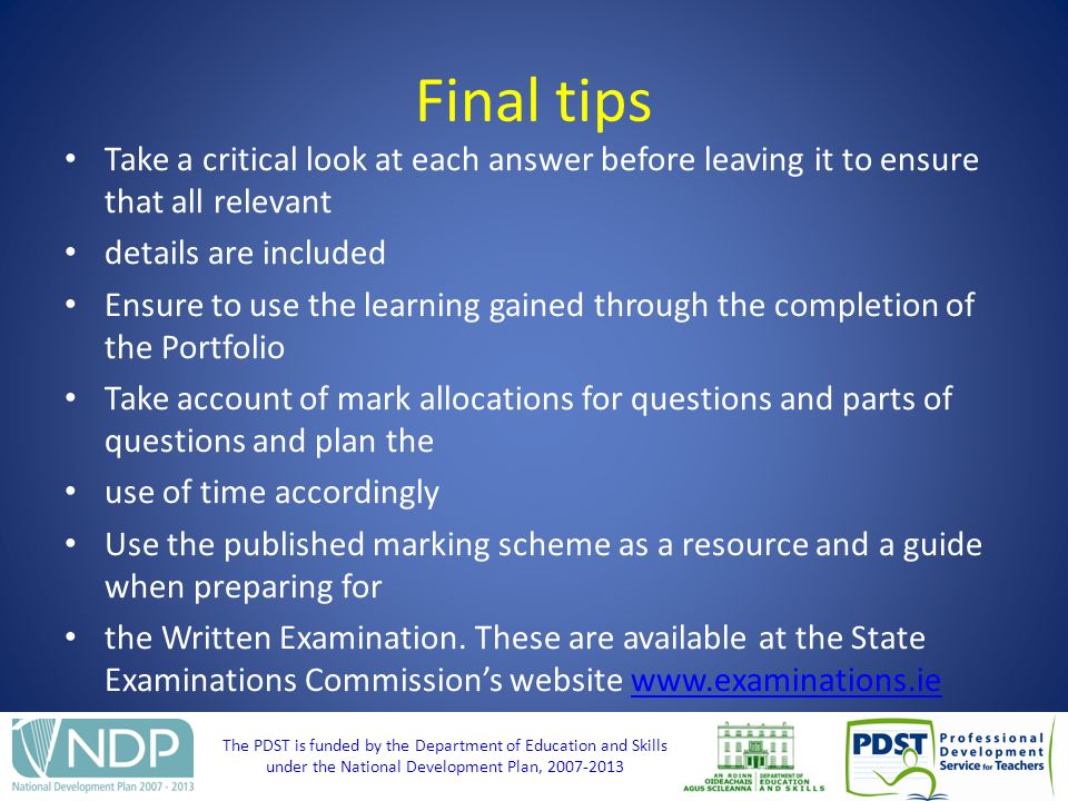 The PDST is funded by the Department of Education and Skills under the National Development Plan, Final tips Take a critical look at each answer before leaving it to ensure that all relevant details are included Ensure to use the learning gained through the completion of the Portfolio Take account of mark allocations for questions and parts of questions and plan the use of time accordingly Use the published marking scheme as a resource and a guide when preparing for the Written Examination.
