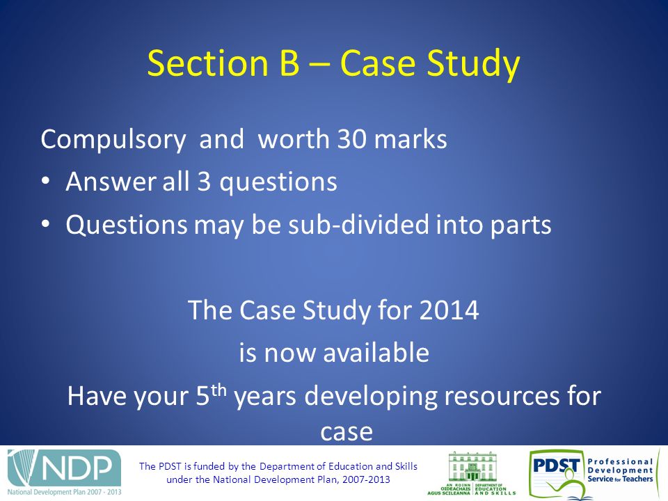 The PDST is funded by the Department of Education and Skills under the National Development Plan, Section B – Case Study Compulsory and worth 30 marks Answer all 3 questions Questions may be sub-divided into parts The Case Study for 2014 is now available Have your 5 th years developing resources for case