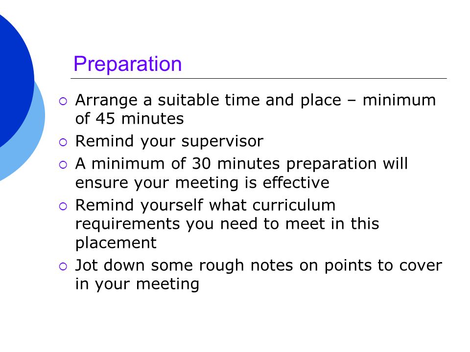 Preparation  Arrange a suitable time and place – minimum of 45 minutes  Remind your supervisor  A minimum of 30 minutes preparation will ensure your meeting is effective  Remind yourself what curriculum requirements you need to meet in this placement  Jot down some rough notes on points to cover in your meeting