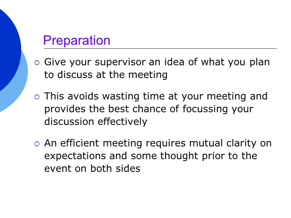 Preparation  Give your supervisor an idea of what you plan to discuss at the meeting  This avoids wasting time at your meeting and provides the best chance of focussing your discussion effectively  An efficient meeting requires mutual clarity on expectations and some thought prior to the event on both sides