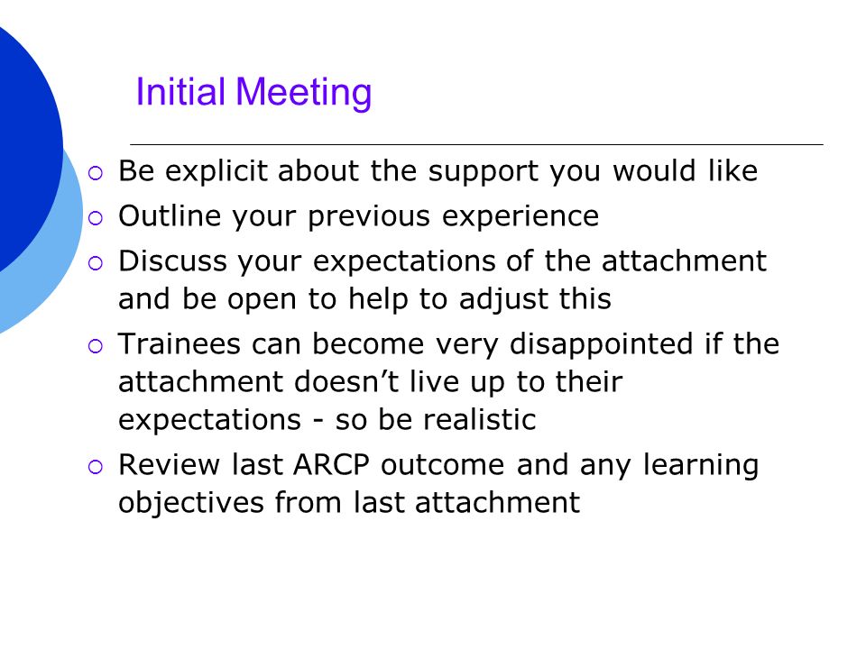 Initial Meeting  Be explicit about the support you would like  Outline your previous experience  Discuss your expectations of the attachment and be open to help to adjust this  Trainees can become very disappointed if the attachment doesn’t live up to their expectations - so be realistic  Review last ARCP outcome and any learning objectives from last attachment