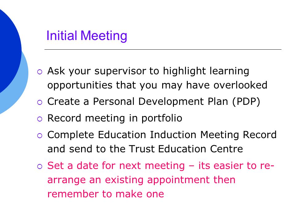 Initial Meeting  Ask your supervisor to highlight learning opportunities that you may have overlooked  Create a Personal Development Plan (PDP)  Record meeting in portfolio  Complete Education Induction Meeting Record and send to the Trust Education Centre  Set a date for next meeting – its easier to re- arrange an existing appointment then remember to make one