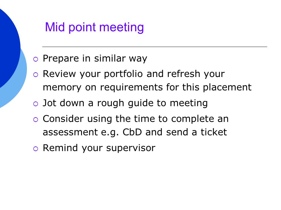 Mid point meeting  Prepare in similar way  Review your portfolio and refresh your memory on requirements for this placement  Jot down a rough guide to meeting  Consider using the time to complete an assessment e.g.