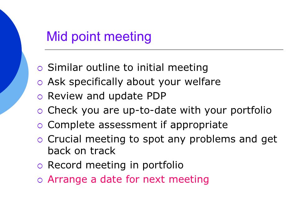 Mid point meeting  Similar outline to initial meeting  Ask specifically about your welfare  Review and update PDP  Check you are up-to-date with your portfolio  Complete assessment if appropriate  Crucial meeting to spot any problems and get back on track  Record meeting in portfolio  Arrange a date for next meeting