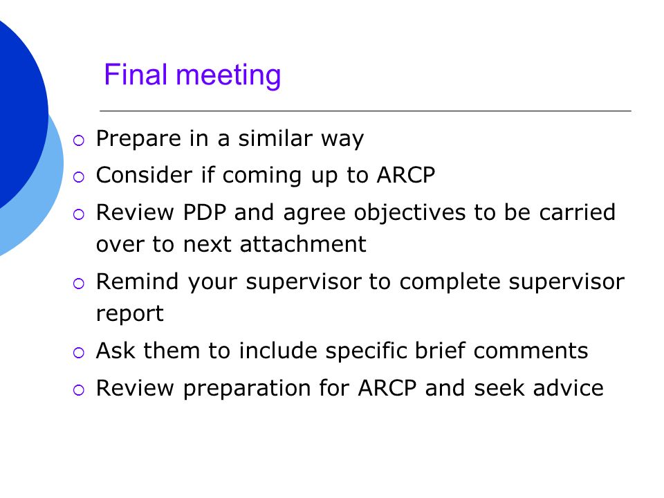 Final meeting  Prepare in a similar way  Consider if coming up to ARCP  Review PDP and agree objectives to be carried over to next attachment  Remind your supervisor to complete supervisor report  Ask them to include specific brief comments  Review preparation for ARCP and seek advice