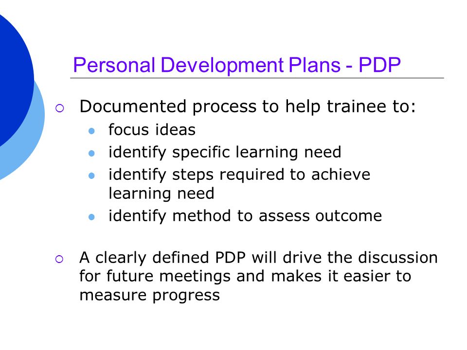 Personal Development Plans - PDP  Documented process to help trainee to: focus ideas identify specific learning need identify steps required to achieve learning need identify method to assess outcome  A clearly defined PDP will drive the discussion for future meetings and makes it easier to measure progress