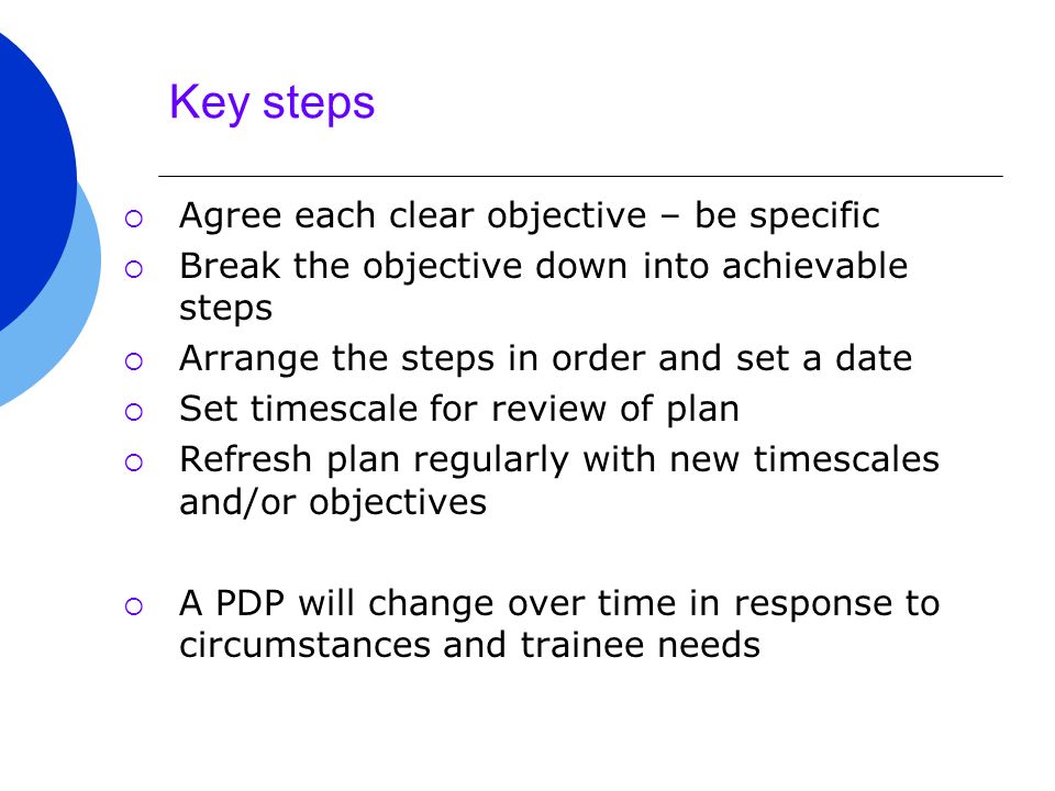 Key steps  Agree each clear objective – be specific  Break the objective down into achievable steps  Arrange the steps in order and set a date  Set timescale for review of plan  Refresh plan regularly with new timescales and/or objectives  A PDP will change over time in response to circumstances and trainee needs