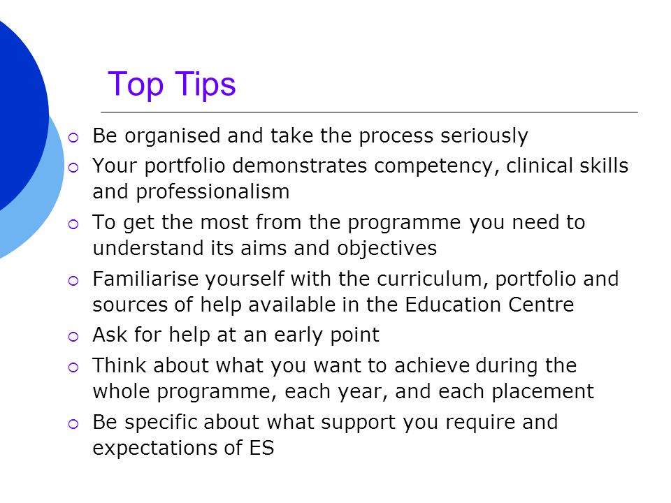 Top Tips  Be organised and take the process seriously  Your portfolio demonstrates competency, clinical skills and professionalism  To get the most from the programme you need to understand its aims and objectives  Familiarise yourself with the curriculum, portfolio and sources of help available in the Education Centre  Ask for help at an early point  Think about what you want to achieve during the whole programme, each year, and each placement  Be specific about what support you require and expectations of ES