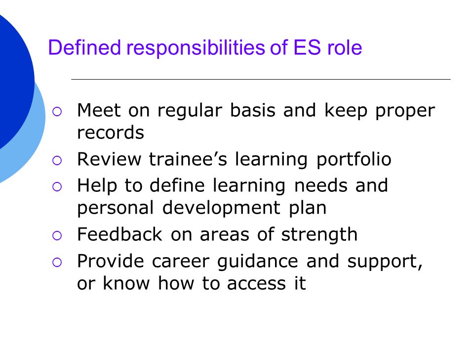 Defined responsibilities of ES role  Meet on regular basis and keep proper records  Review trainee’s learning portfolio  Help to define learning needs and personal development plan  Feedback on areas of strength  Provide career guidance and support, or know how to access it