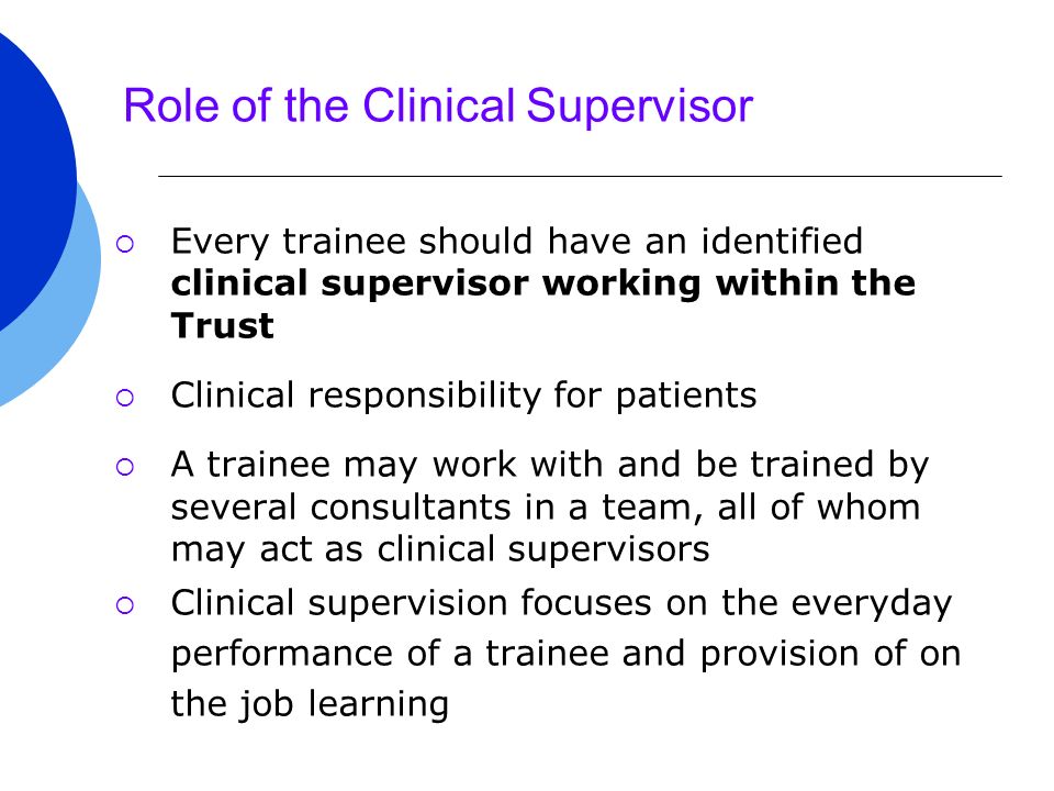 Role of the Clinical Supervisor  Every trainee should have an identified clinical supervisor working within the Trust  Clinical responsibility for patients  A trainee may work with and be trained by several consultants in a team, all of whom may act as clinical supervisors  Clinical supervision focuses on the everyday performance of a trainee and provision of on the job learning