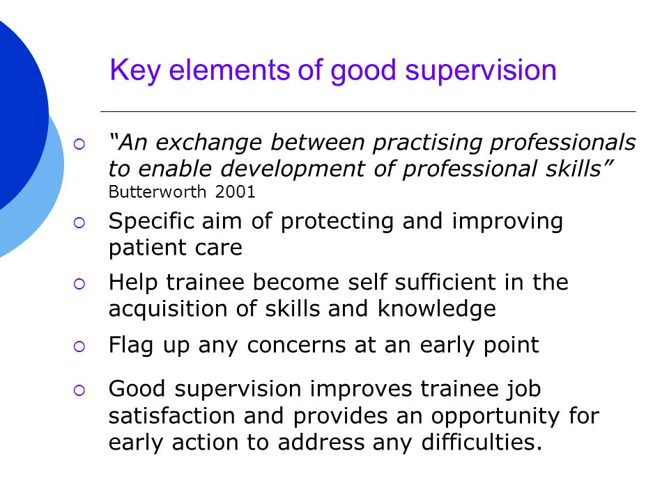 Key elements of good supervision  An exchange between practising professionals to enable development of professional skills Butterworth 2001  Specific aim of protecting and improving patient care  Help trainee become self sufficient in the acquisition of skills and knowledge  Flag up any concerns at an early point  Good supervision improves trainee job satisfaction and provides an opportunity for early action to address any difficulties.