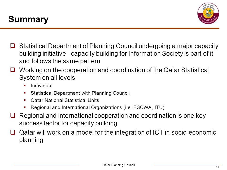 Qatar Planning Council 11 Summary  Statistical Department of Planning Council undergoing a major capacity building initiative - capacity building for Information Society is part of it and follows the same pattern  Working on the cooperation and coordination of the Qatar Statistical System on all levels  Individual  Statistical Department with Planning Council  Qatar National Statistical Units  Regional and International Organizations (i.e.