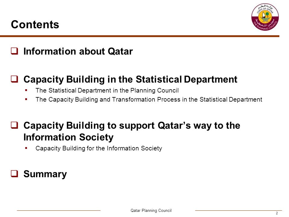 Qatar Planning Council 2 Contents  Information about Qatar  Capacity Building in the Statistical Department  The Statistical Department in the Planning Council  The Capacity Building and Transformation Process in the Statistical Department  Capacity Building to support Qatar’s way to the Information Society  Capacity Building for the Information Society  Summary