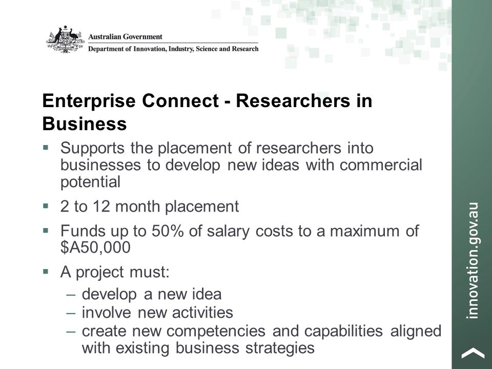 Enterprise Connect - Researchers in Business  Supports the placement of researchers into businesses to develop new ideas with commercial potential  2 to 12 month placement  Funds up to 50% of salary costs to a maximum of $A50,000  A project must: –develop a new idea –involve new activities –create new competencies and capabilities aligned with existing business strategies