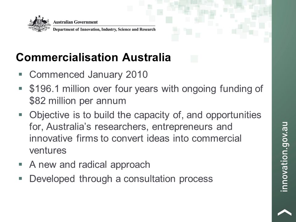 Commercialisation Australia  Commenced January 2010  $196.1 million over four years with ongoing funding of $82 million per annum  Objective is to build the capacity of, and opportunities for, Australia’s researchers, entrepreneurs and innovative firms to convert ideas into commercial ventures  A new and radical approach  Developed through a consultation process