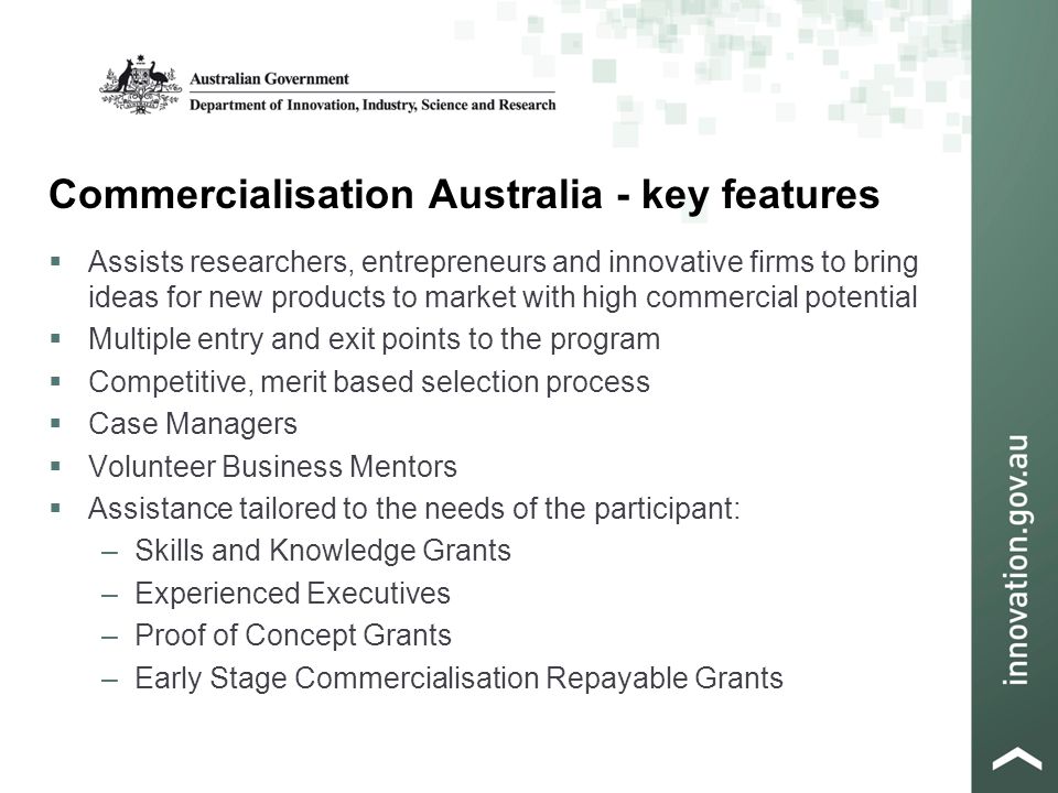 Commercialisation Australia - key features  Assists researchers, entrepreneurs and innovative firms to bring ideas for new products to market with high commercial potential  Multiple entry and exit points to the program  Competitive, merit based selection process  Case Managers  Volunteer Business Mentors  Assistance tailored to the needs of the participant: –Skills and Knowledge Grants –Experienced Executives –Proof of Concept Grants –Early Stage Commercialisation Repayable Grants