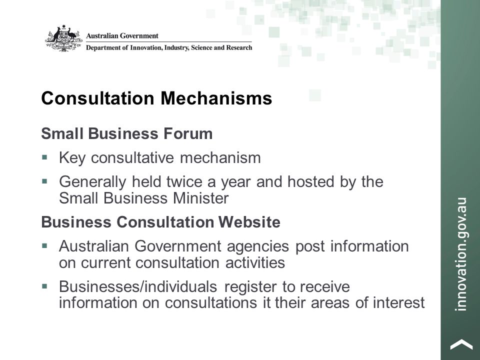 Consultation Mechanisms Small Business Forum  Key consultative mechanism  Generally held twice a year and hosted by the Small Business Minister Business Consultation Website  Australian Government agencies post information on current consultation activities  Businesses/individuals register to receive information on consultations it their areas of interest