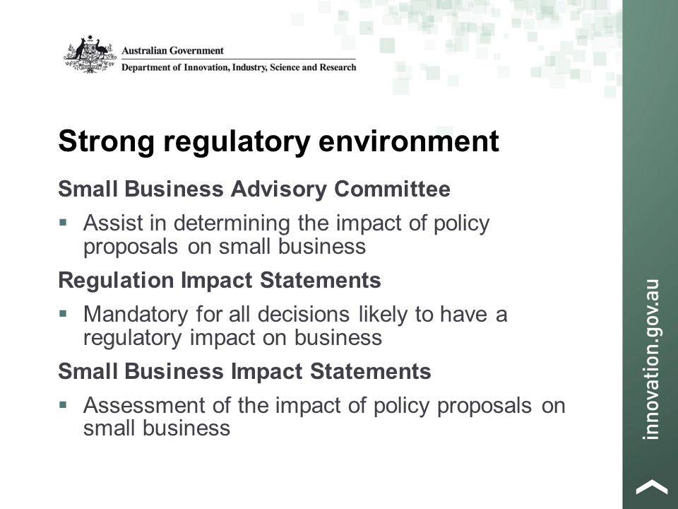 Strong regulatory environment Small Business Advisory Committee  Assist in determining the impact of policy proposals on small business Regulation Impact Statements  Mandatory for all decisions likely to have a regulatory impact on business Small Business Impact Statements  Assessment of the impact of policy proposals on small business