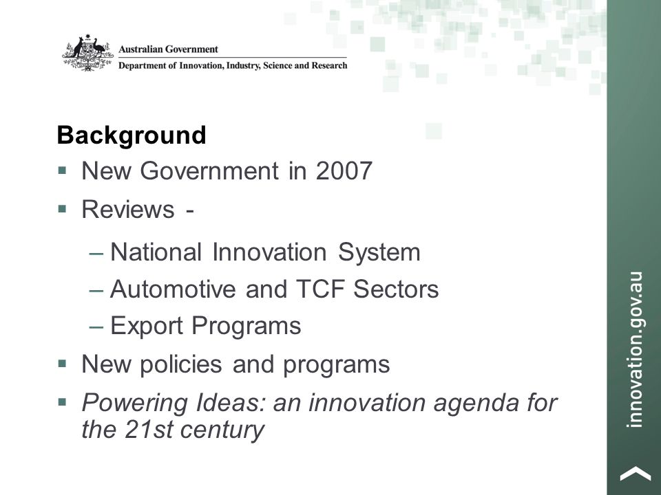 Background  New Government in 2007  Reviews - –National Innovation System –Automotive and TCF Sectors –Export Programs  New policies and programs  Powering Ideas: an innovation agenda for the 21st century
