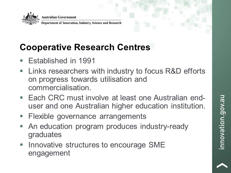 Cooperative Research Centres  Established in 1991  Links researchers with industry to focus R&D efforts on progress towards utilisation and commercialisation.
