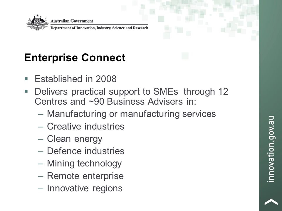 Enterprise Connect  Established in 2008  Delivers practical support to SMEs through 12 Centres and ~90 Business Advisers in: –Manufacturing or manufacturing services –Creative industries –Clean energy –Defence industries –Mining technology –Remote enterprise –Innovative regions