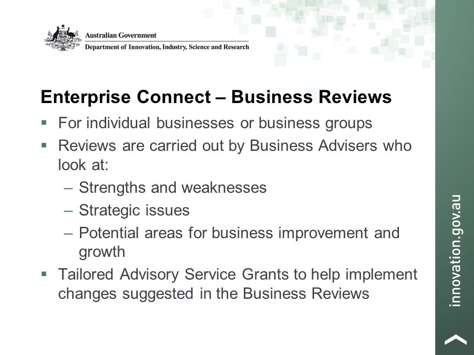 Enterprise Connect – Business Reviews  For individual businesses or business groups  Reviews are carried out by Business Advisers who look at: –Strengths and weaknesses –Strategic issues –Potential areas for business improvement and growth  Tailored Advisory Service Grants to help implement changes suggested in the Business Reviews