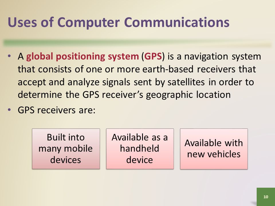 Uses of Computer Communications A global positioning system (GPS) is a navigation system that consists of one or more earth-based receivers that accept and analyze signals sent by satellites in order to determine the GPS receiver’s geographic location GPS receivers are: 10 Built into many mobile devices Available as a handheld device Available with new vehicles