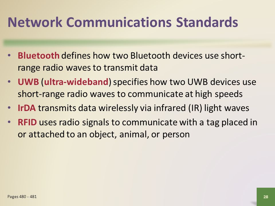 Network Communications Standards Bluetooth defines how two Bluetooth devices use short- range radio waves to transmit data UWB (ultra-wideband) specifies how two UWB devices use short-range radio waves to communicate at high speeds IrDA transmits data wirelessly via infrared (IR) light waves RFID uses radio signals to communicate with a tag placed in or attached to an object, animal, or person 28 Pages